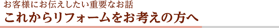 お客様にお伝えしたい重要なお話 これからリフォームをお考えの方へ