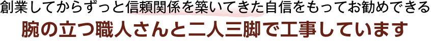 創業してからずっと信頼関係を築いてきた自信をもってお勧めできる 腕の立つ職人さんと二人三脚で工事しています