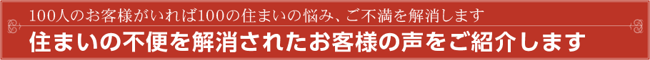 100人のお客様がいれば100の住まいの悩み、ご不満を解消します 住まいの不便を解消されたお客様の声をご紹介します