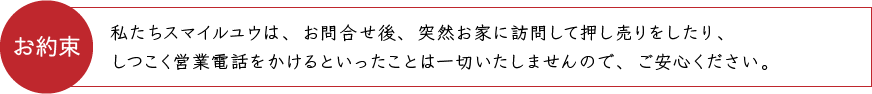 お約束 私たちスマイルユウは、お問合せ後、突然お家に訪問して押し売りをしたり、しつこく営業電話をかけるといったことは一切いたしませんので、ご安心ください。