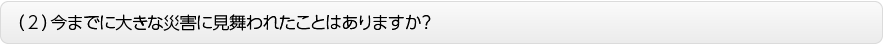 （２）今までに大きな災害に見舞われたことはありますか？
