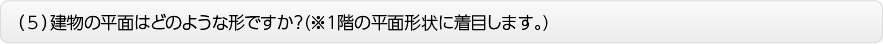 （５）建物の平面はどのような形ですか？(※１階の平面形状に着目します。)