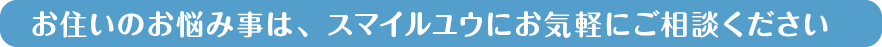 お住いのお悩み事は、スマイルユウにお気軽にご相談ください