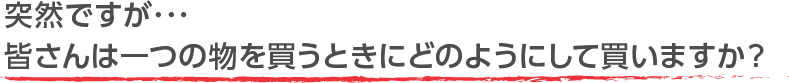 突然ですが･･･皆さんは一つの物を買うときにどのようにして買いますか？