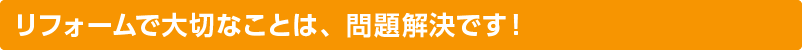 リフォームで大切なことは、問題解決です！
