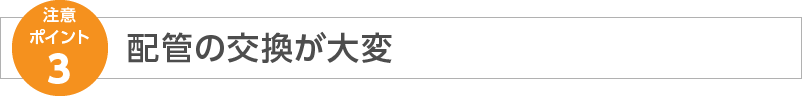 注意ポイント3 配管の交換が大変