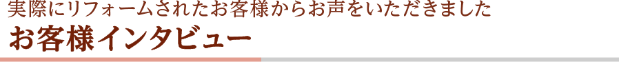 実際にリフォームされたお客様からお声をいただきました お客様インタビュー