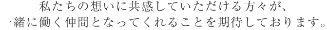 私たちの想いに共感していただける方々が、一緒に働く仲間となってくれることを期待しております。