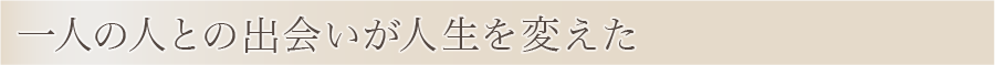 一人の人との出会いが人生を変えた。